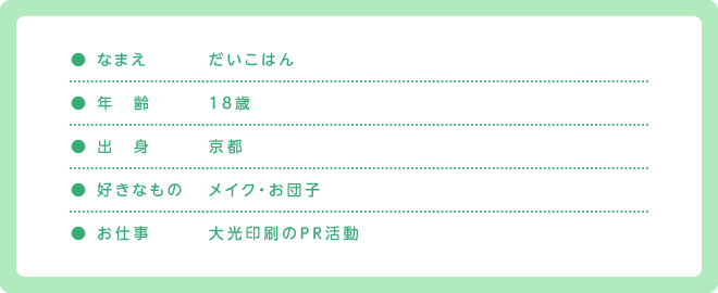 ● なまえ だいこはん / ● 年　齢 18歳 / ● 出　身 京都 / ● 好きなもの メイク・お団子 / ● お仕事 大光印刷のＰＲ活動