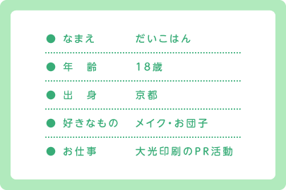 ● なまえ だいこはん / ● 年　齢 18歳 / ● 出　身 京都 / ● 好きなもの メイク・お団子 / ● お仕事 大光印刷のＰＲ活動