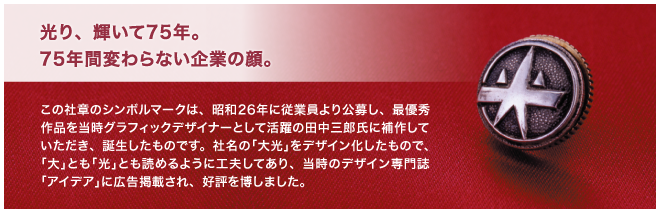 光り、輝いて75年。75年間変わらない企業の顔。　この社章のシンボルマークは、昭和26年に従業員より公募し、最優秀作品を当時グラフィックデザイナーとして活躍の田中三郎氏に補作していただき、誕生したものです。社名の「大光」をデザイン化したもので、「大」とも「光」とも読めるように工夫してあり、当時のデザイン専門誌「アイデア」に広告掲載され、好評を博しました。